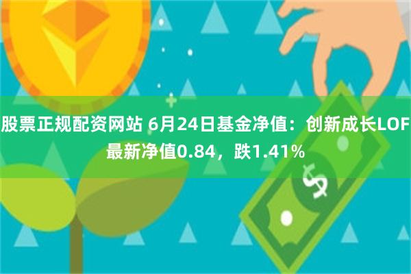 股票正规配资网站 6月24日基金净值：创新成长LOF最新净值0.84，跌1.41%