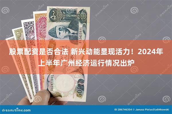 股票配资是否合法 新兴动能显现活力！2024年上半年广州经济运行情况出炉