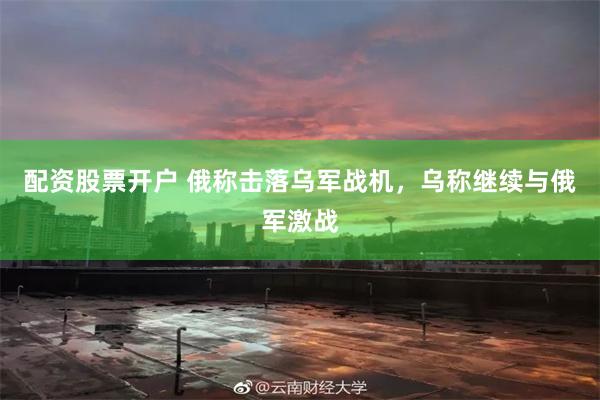 配资股票开户 俄称击落乌军战机，乌称继续与俄军激战