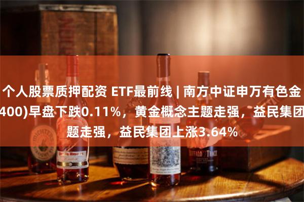 个人股票质押配资 ETF最前线 | 南方中证申万有色金属ETF(512400)早盘下跌0.11%，黄金概念主题走强，益民集团上涨3.64%