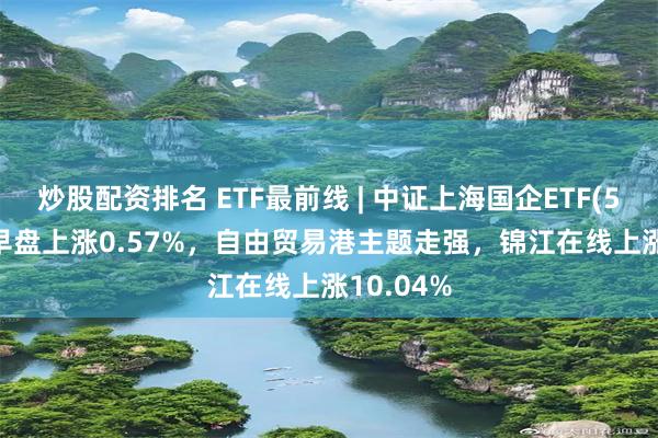 炒股配资排名 ETF最前线 | 中证上海国企ETF(510810)早盘上涨0.57%，自由贸易港主题走强，锦江在线上涨10.04%