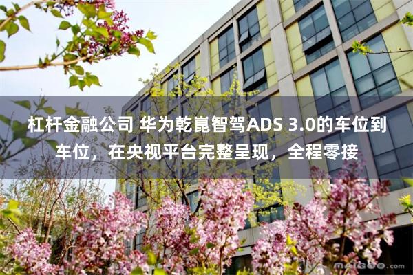 杠杆金融公司 华为乾崑智驾ADS 3.0的车位到车位，在央视平台完整呈现，全程零接