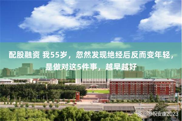 配股融资 我55岁，忽然发现绝经后反而变年轻，是做对这5件事，越早越好