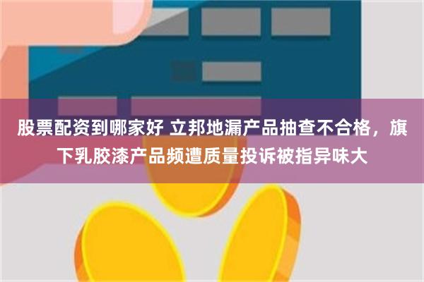 股票配资到哪家好 立邦地漏产品抽查不合格，旗下乳胶漆产品频遭质量投诉被指异味大