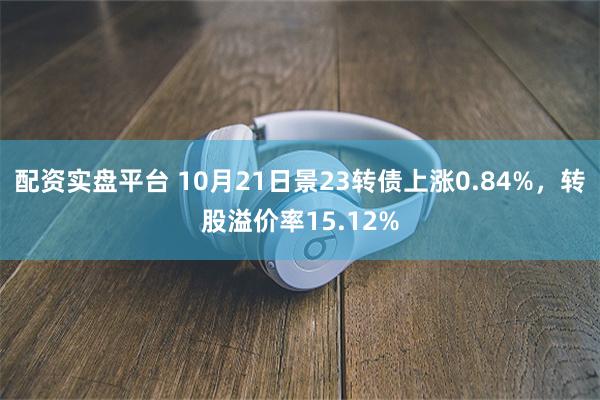 配资实盘平台 10月21日景23转债上涨0.84%，转股溢价率15.12%