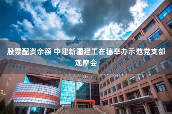 股票配资余额 中建新疆建工在穗举办示范党支部观摩会