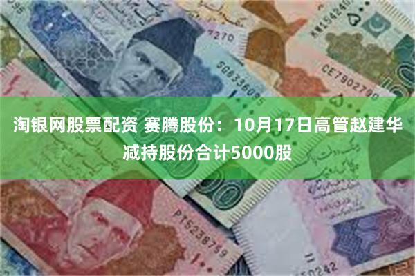 淘银网股票配资 赛腾股份：10月17日高管赵建华减持股份合计5000股