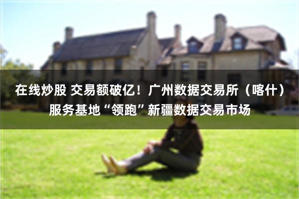 在线炒股 交易额破亿！广州数据交易所（喀什）服务基地“领跑”新疆数据交易市场