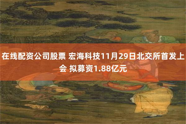 在线配资公司股票 宏海科技11月29日北交所首发上会 拟募资1.88亿元