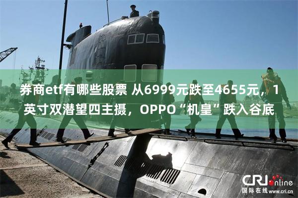 券商etf有哪些股票 从6999元跌至4655元，1英寸双潜望四主摄，OPPO“机皇”跌入谷底