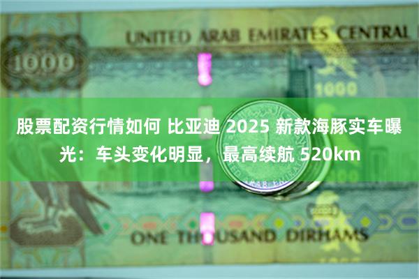 股票配资行情如何 比亚迪 2025 新款海豚实车曝光：车头变化明显，最高续航 520km