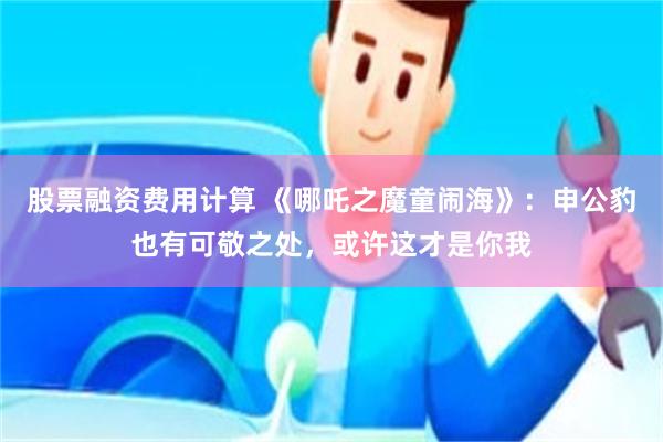 股票融资费用计算 《哪吒之魔童闹海》：申公豹也有可敬之处，或许这才是你我