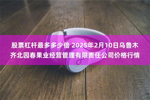 股票杠杆最多多少倍 2025年2月10日乌鲁木齐北园春果业经营管理有限责任公司价格行情