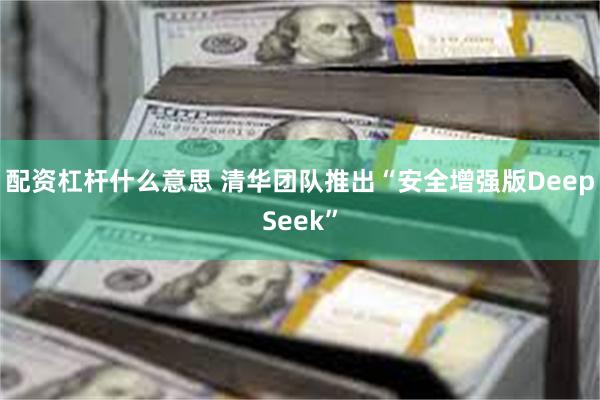 配资杠杆什么意思 清华团队推出“安全增强版DeepSeek”