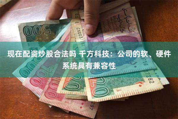 现在配资炒股合法吗 千方科技：公司的软、硬件系统具有兼容性