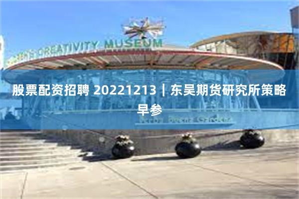 股票配资招聘 20221213｜东吴期货研究所策略早参