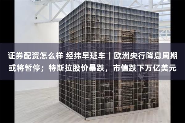 证券配资怎么样 经纬早班车｜欧洲央行降息周期或将暂停；特斯拉股价暴跌，市值跌下万亿美元